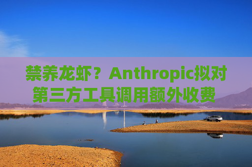 禁养龙虾?Anthropic拟对第三方工具调用额外收费 相当于封杀OpenClaw