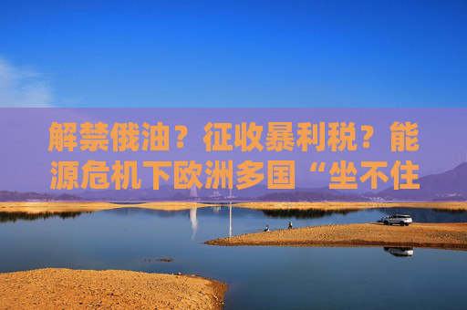 解禁俄油?征收暴利税?能源危机下欧洲多国“坐不住了”