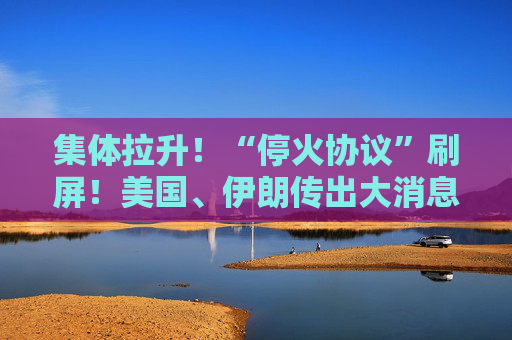 集体拉升!“停火协议”刷屏!美国、伊朗传出大消息!