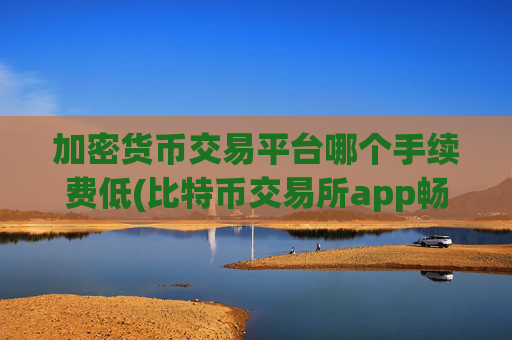 加密货币交易平台哪个手续费低(比特币交易所app畅销市场)