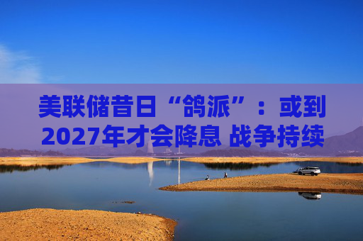 美联储昔日“鸽派”:或到2027年才会降息 战争持续越久降息就越晚