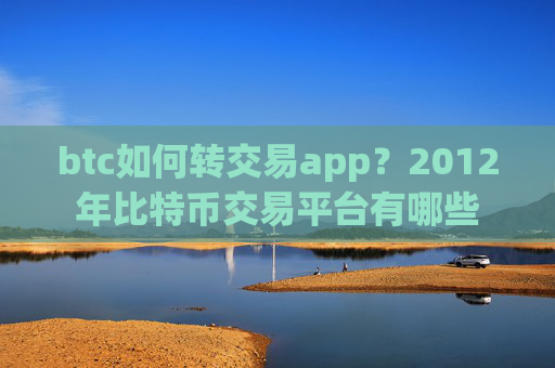 btc如何转交易app?2012年比特币交易平台有哪些
