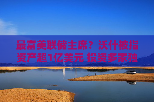 最富美联储主席?沃什被指资产超1亿美元 投资多家独角兽