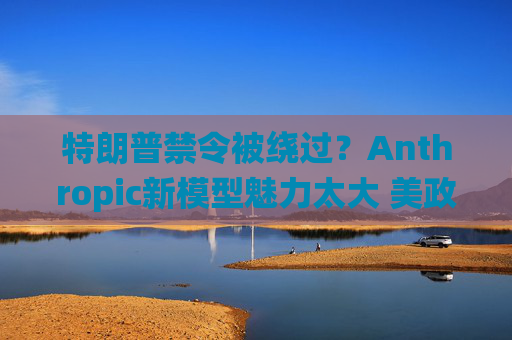 特朗普禁令被绕过？Anthropic新模型魅力太大 美政府机构争相合作