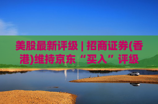 美股最新评级 | 招商证券(香港)维持京东“买入”评级 目标价47.5美元