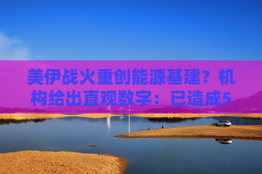 美伊战火重创能源基建?机构给出直观数字:已造成580亿美元损失!