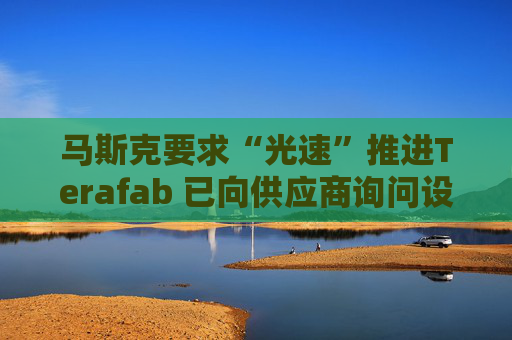 马斯克要求“光速”推进Terafab 已向供应商询问设备报价与交付时间
