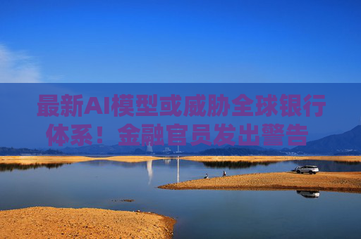 最新AI模型或威胁全球银行体系！金融官员发出警告 主要央行如临大敌
