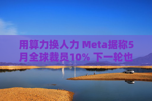 用算力换人力 Meta据称5月全球裁员10% 下一轮也在酝酿中