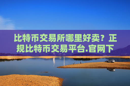 比特币交易所哪里好卖？正规比特币交易平台.官网下载.中国