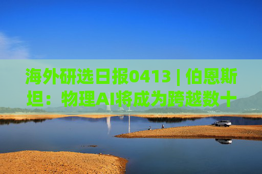海外研选日报0413 | 伯恩斯坦：物理AI将成为跨越数十年周期的行业颠覆者