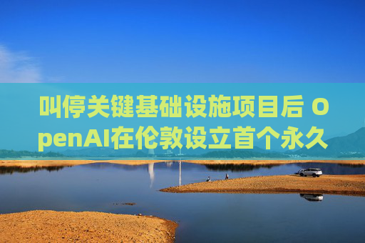 叫停关键基础设施项目后 OpenAI在伦敦设立首个永久办公室