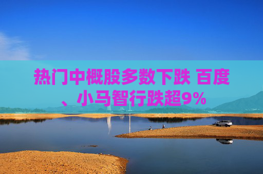 热门中概股多数下跌 百度、小马智行跌超9%