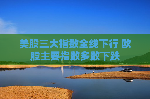 美股三大指数全线下行 欧股主要指数多数下跌