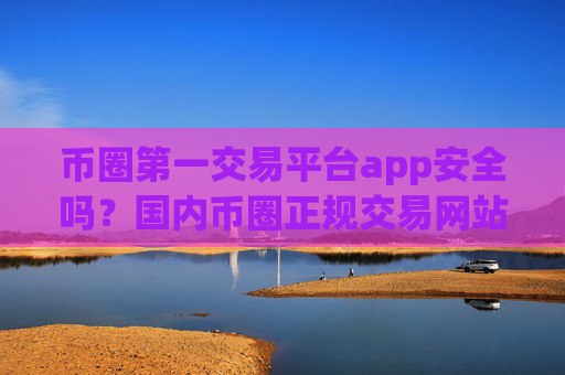 币圈第一交易平台app安全吗？国内币圈正规交易网站app