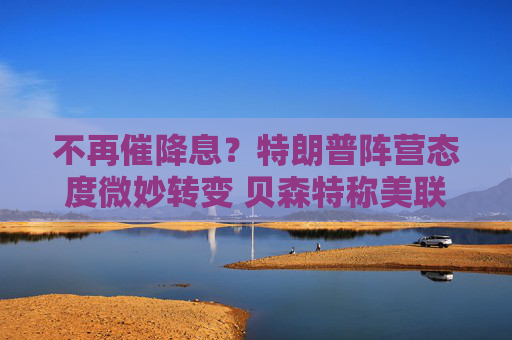 不再催降息?特朗普阵营态度微妙转变 贝森特称美联储当前宜观望