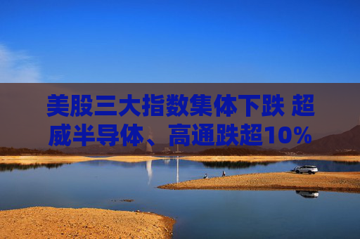 美股三大指数集体下跌 超威半导体、高通跌超10%