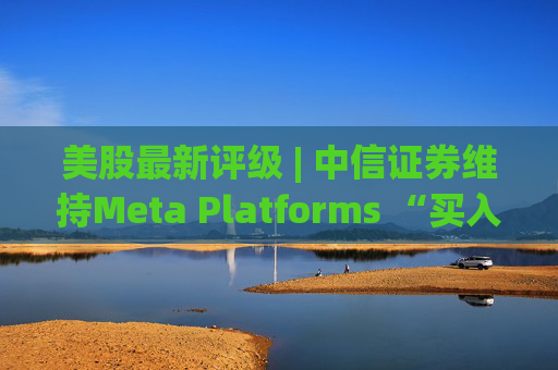 美股最新评级 | 中信证券维持Meta Platforms “买入”评级