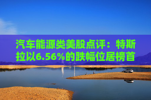 汽车能源类美股点评:特斯拉以6.56%的跌幅位居榜首