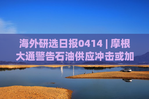 海外研选日报0414 | 摩根大通警告石油供应冲击或加剧