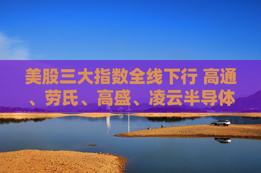 美股三大指数全线下行 高通、劳氏、高盛、凌云半导体跌超1%