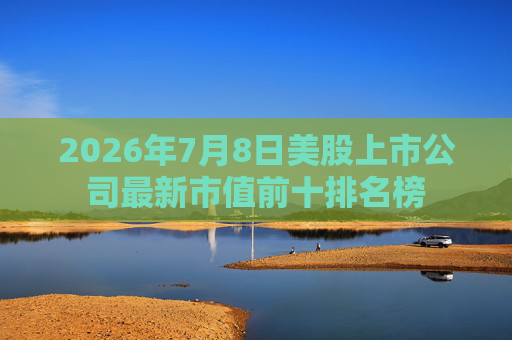 2026年7月8日美股上市公司最新市值前十排名榜