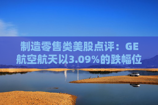 制造零售类美股点评：GE航空航天以3.09%的跌幅位居榜首