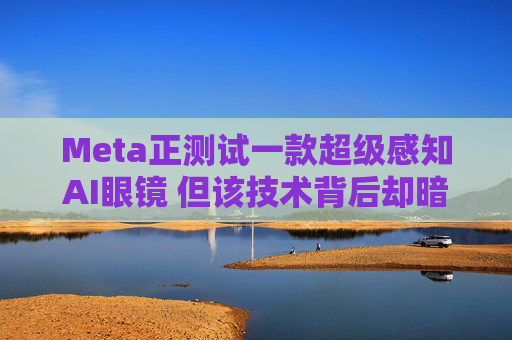 Meta正测试一款超级感知AI眼镜 但该技术背后却暗藏一场“隐私”海啸