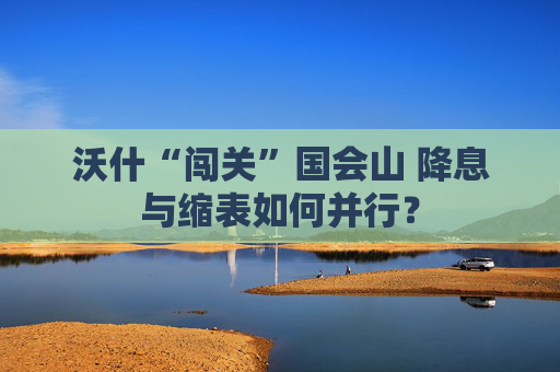 沃什“闯关”国会山 降息与缩表如何并行?