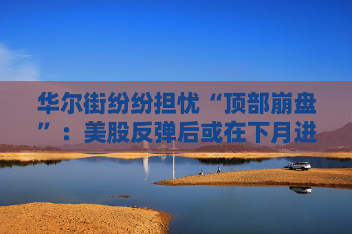 华尔街纷纷担忧“顶部崩盘”:美股反弹后或在下月进入痛苦盘整