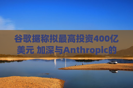 谷歌据称拟最高投资400亿美元 加深与Anthropic的合作关系