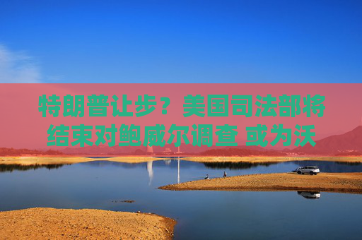 特朗普让步?美国司法部将结束对鲍威尔调查 或为沃什确认美联储主席提名铺平道路