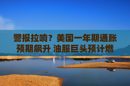 警报拉响?美国一年期通胀预期飙升 油服巨头预计燃料价格持续高企