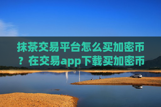 抹茶交易平台怎么买加密币?在交易app下载买加密币