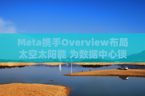 Meta携手Overview布局太空太阳能 为数据中心锁定1吉瓦电力