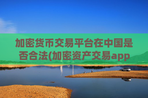 加密货币交易平台在中国是否合法(加密资产交易app测评)