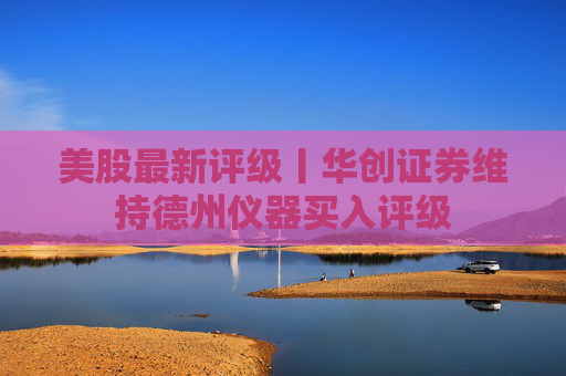 美股最新评级丨华创证券维持德州仪器买入评级