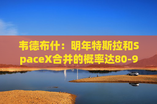 韦德布什：明年特斯拉和SpaceX合并的概率达80-90%！