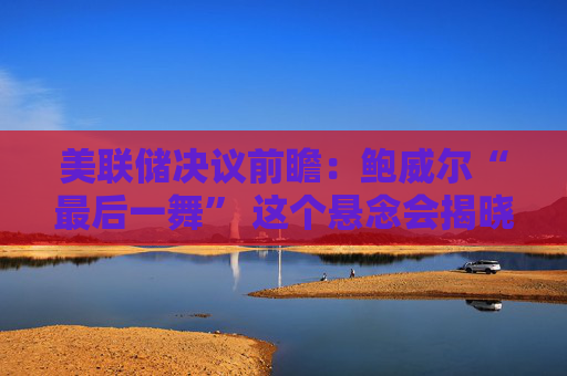 美联储决议前瞻:鲍威尔“最后一舞” 这个悬念会揭晓吗