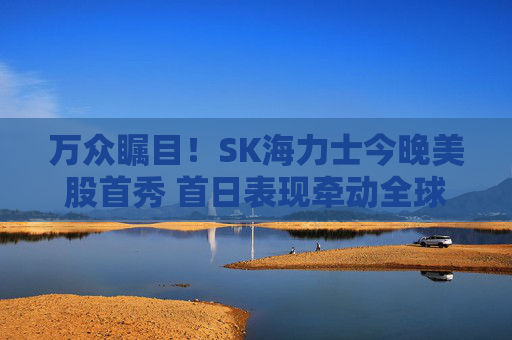 万众瞩目！SK海力士今晚美股首秀 首日表现牵动全球存储板块走向