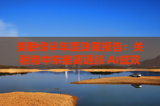 美联储半年度政策报告:关税和中东推高通胀 AI成双刃剑