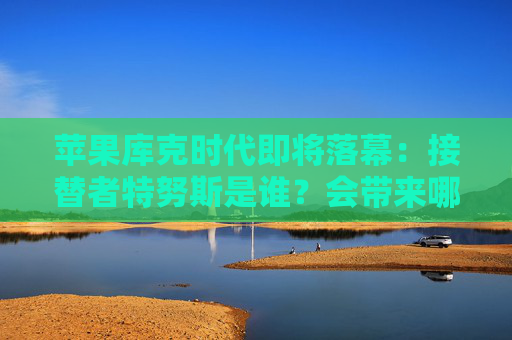苹果库克时代即将落幕:接替者特努斯是谁?会带来哪些改变?