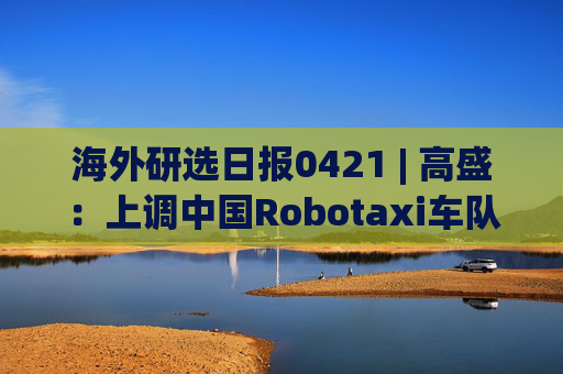 海外研选日报0421 | 高盛:上调中国Robotaxi车队规模预测