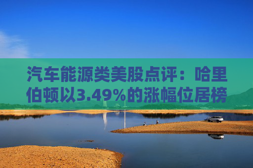 汽车能源类美股点评:哈里伯顿以3.49%的涨幅位居榜首