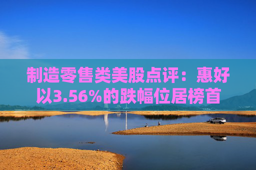 制造零售类美股点评:惠好以3.56%的跌幅位居榜首