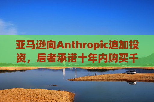 亚马逊向Anthropic追加投资,后者承诺十年内购买千亿美元云服务