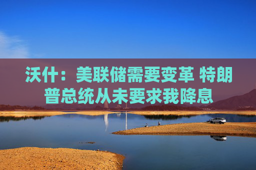 沃什:美联储需要变革 特朗普总统从未要求我降息