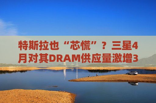 特斯拉也“芯慌”?三星4月对其DRAM供应量激增3倍