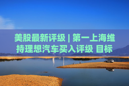 美股最新评级 | 第一上海维持理想汽车买入评级 目标价23.20美元