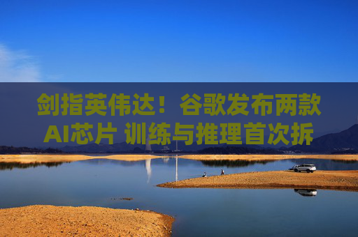 剑指英伟达!谷歌发布两款AI芯片 训练与推理首次拆分